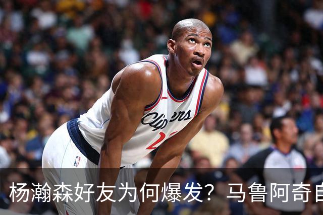 杨瀚森好友为何爆发？马鲁阿奇自曝请教戈贝尔 还练出关键三分技能