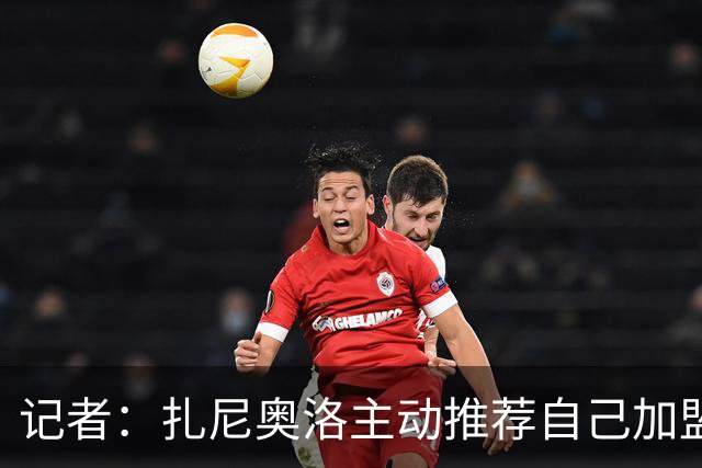 记者：扎尼奥洛主动推荐自己加盟米兰，后者因其性格问题明确拒绝