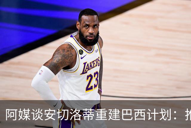 阿媒谈安切洛蒂重建巴西计划：推动深度换血，同时有些旧人会留下
